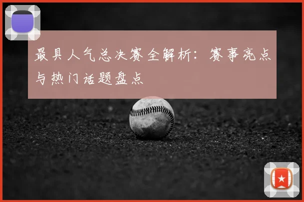 最具人气总决赛全解析：赛事亮点与热门话题盘点