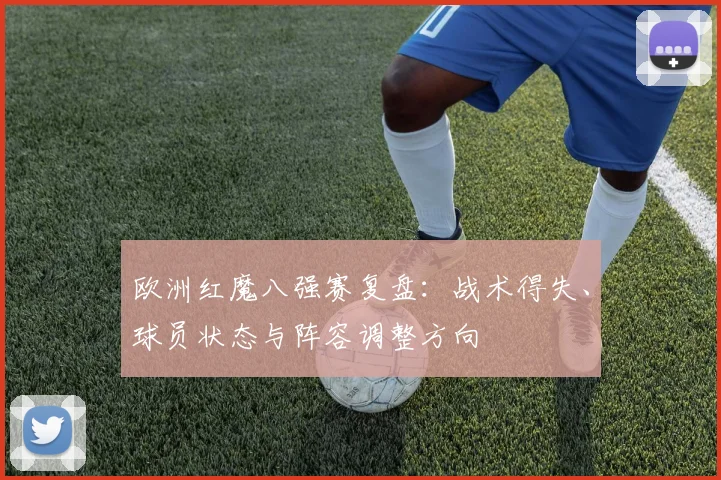 欧洲红魔八强赛复盘：战术得失、球员状态与阵容调整方向