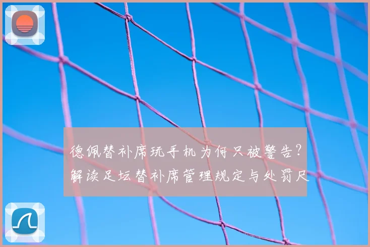 德佩替补席玩手机为何只被警告？解读足坛替补席管理规定与处罚尺度