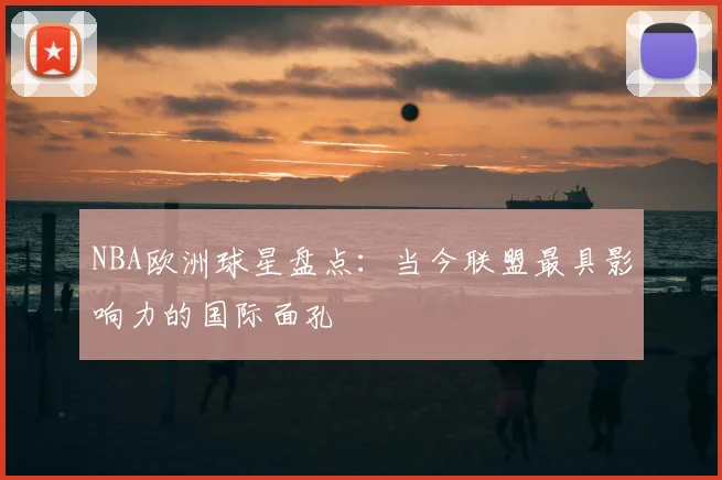 NBA欧洲球星盘点：当今联盟最具影响力的国际面孔