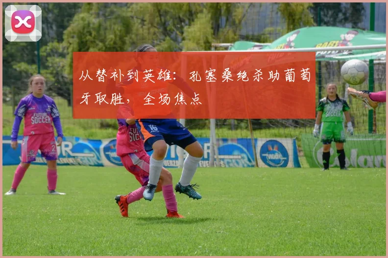 从替补到英雄：孔塞桑绝杀助葡萄牙取胜，全场焦点