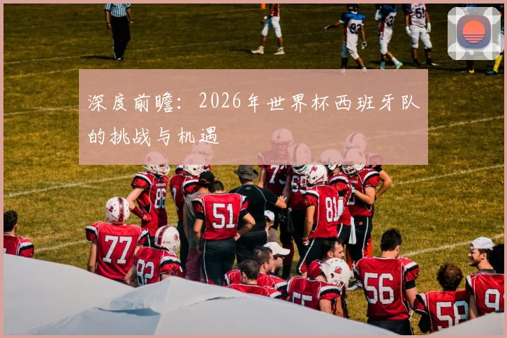 深度前瞻：2026年世界杯西班牙队的挑战与机遇
